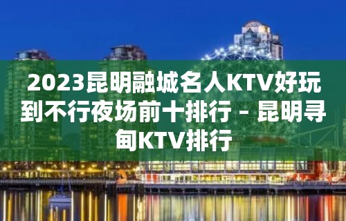 2023昆明融城名人KTV好玩到不行夜场前十排行 – 昆明寻甸KTV排行