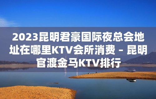 2023昆明君豪国际夜总会地址在哪里KTV会所消费 – 昆明官渡金马KTV排行