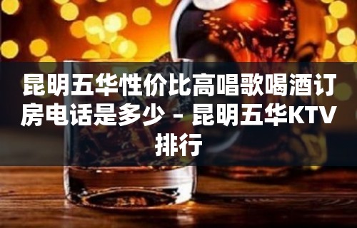 昆明五华性价比高唱歌喝酒订房电话是多少 – 昆明五华KTV排行