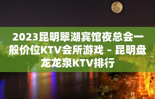 2023昆明翠湖宾馆夜总会一般价位KTV会所游戏 – 昆明盘龙龙泉KTV排行