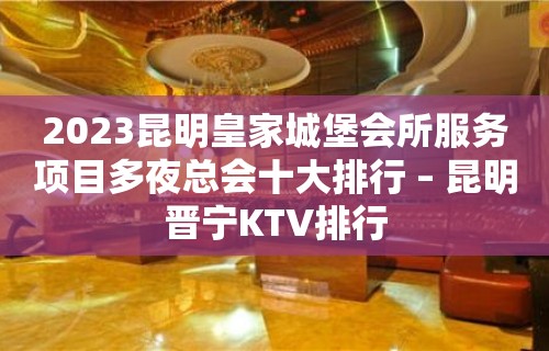 2023昆明皇家城堡会所服务项目多夜总会十大排行 – 昆明晋宁KTV排行