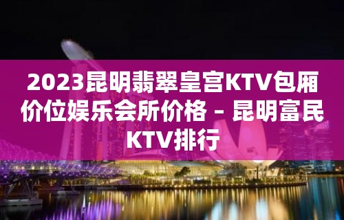 2023昆明翡翠皇宫KTV包厢价位娱乐会所价格 – 昆明富民KTV排行