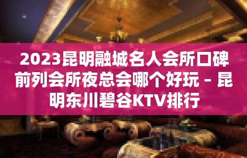 2023昆明融城名人会所口碑前列会所夜总会哪个好玩 – 昆明东川碧谷KTV排行