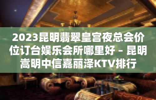 2023昆明翡翠皇宫夜总会价位订台娱乐会所哪里好 – 昆明嵩明中信嘉丽泽KTV排行