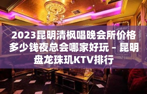 2023昆明清枫唱晚会所价格多少钱夜总会哪家好玩 – 昆明盘龙珠玑KTV排行