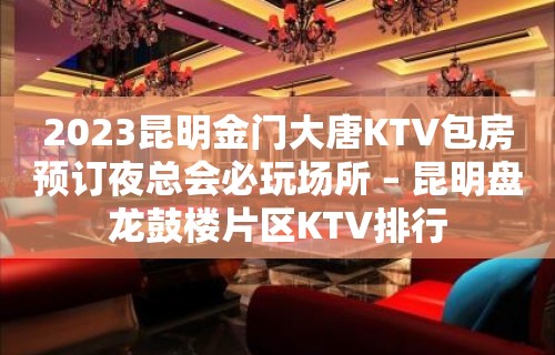 2023昆明金门大唐KTV包房预订夜总会必玩场所 – 昆明盘龙鼓楼片区KTV排行