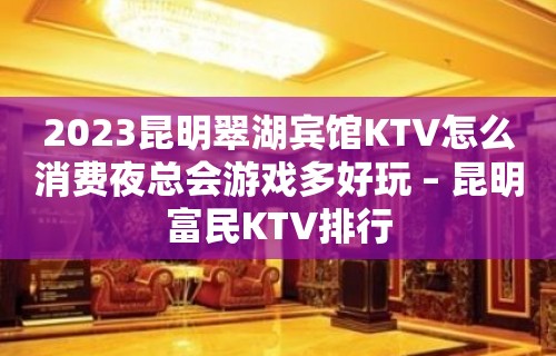 2023昆明翠湖宾馆KTV怎么消费夜总会游戏多好玩 – 昆明富民KTV排行