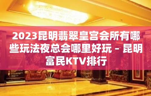 2023昆明翡翠皇宫会所有哪些玩法夜总会哪里好玩 – 昆明富民KTV排行