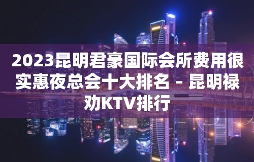 2023昆明君豪国际会所费用很实惠夜总会十大排名 – 昆明禄劝KTV排行