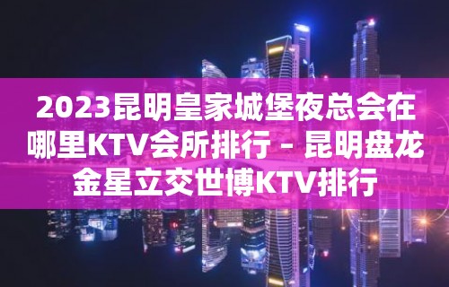 2023昆明皇家城堡夜总会在哪里KTV会所排行 – 昆明盘龙金星立交世博KTV排行