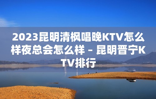 2023昆明清枫唱晚KTV怎么样夜总会怎么样 – 昆明晋宁KTV排行