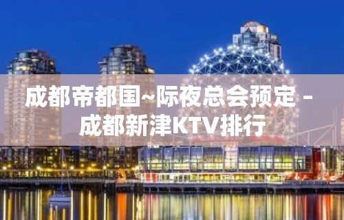 成都帝都国~际夜总会预定 – 成都新津KTV排行