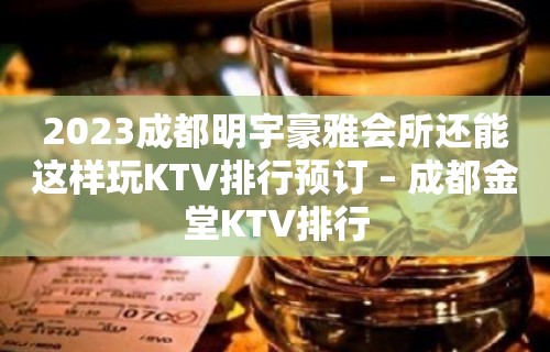 2023成都明宇豪雅会所还能这样玩KTV排行预订 – 成都金堂KTV排行