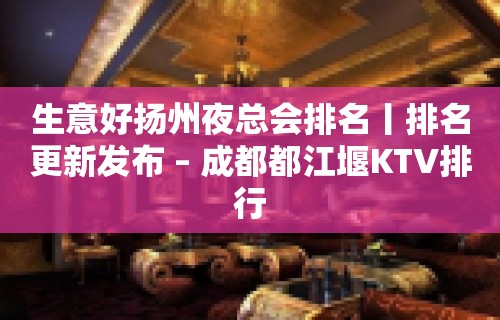 生意好扬州夜总会排名丨排名更新发布 – 成都都江堰KTV排行