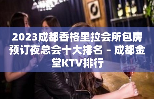 2023成都香格里拉会所包房预订夜总会十大排名 – 成都金堂KTV排行