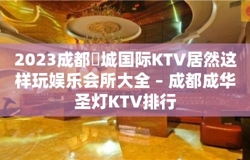 2023成都嫚城国际KTV居然这样玩娱乐会所大全 – 成都成华圣灯KTV排行