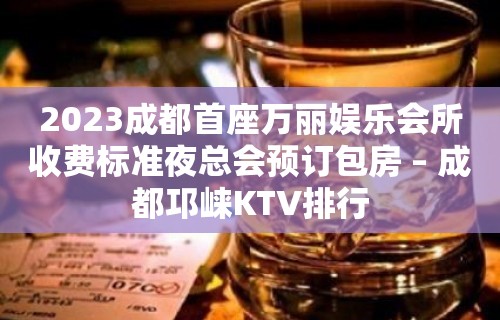 2023成都首座万丽娱乐会所收费标准夜总会预订包房 – 成都邛崃KTV排行