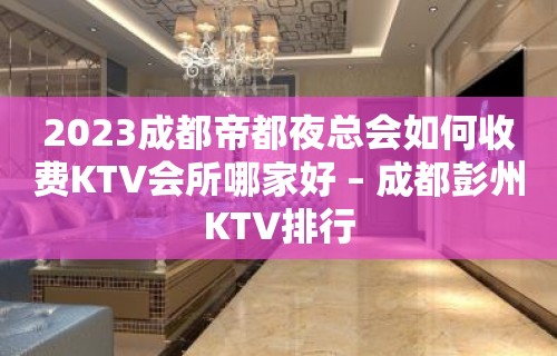 2023成都帝都夜总会如何收费KTV会所哪家好 – 成都彭州KTV排行