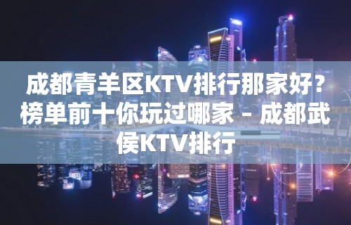 成都青羊区KTV排行那家好？榜单前十你玩过哪家 – 成都武侯KTV排行