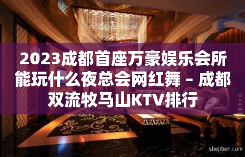 2023成都首座万豪娱乐会所能玩什么夜总会网红舞 – 成都双流牧马山KTV排行