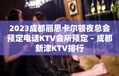 2023成都丽思卡尔顿夜总会预定电话KTV会所预定 – 成都新津KTV排行