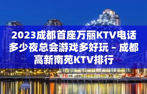 2023成都首座万丽KTV电话多少夜总会游戏多好玩 – 成都高新南苑KTV排行