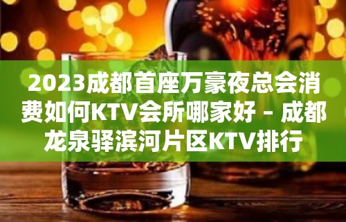 2023成都首座万豪夜总会消费如何KTV会所哪家好 – 成都龙泉驿滨河片区KTV排行