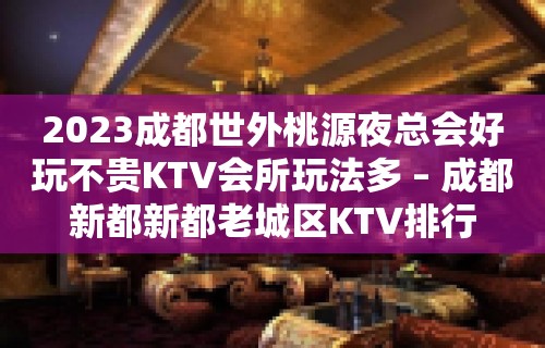 2023成都世外桃源夜总会好玩不贵KTV会所玩法多 – 成都新都新都老城区KTV排行