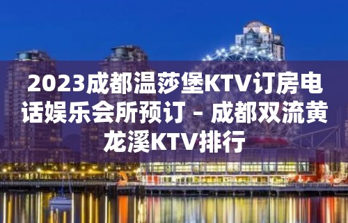 2023成都温莎堡KTV订房电话娱乐会所预订 – 成都双流黄龙溪KTV排行