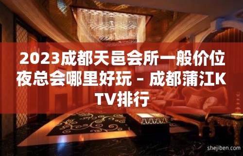 2023成都天邑会所一般价位夜总会哪里好玩 – 成都蒲江KTV排行