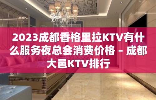 2023成都香格里拉KTV有什么服务夜总会消费价格 – 成都大邑KTV排行