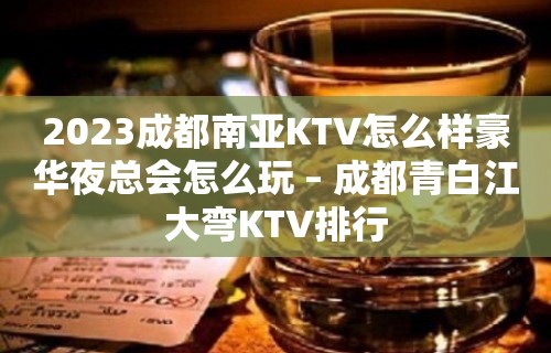 2023成都南亚KTV怎么样豪华夜总会怎么玩 – 成都青白江大弯KTV排行