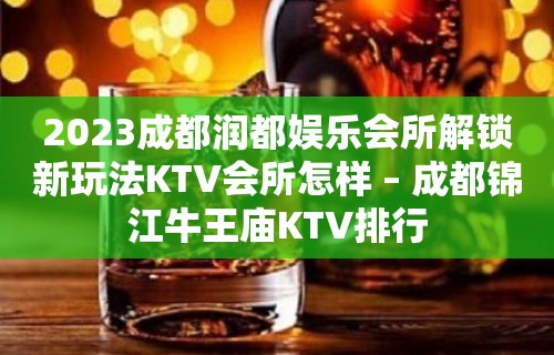 2023成都润都娱乐会所解锁新玩法KTV会所怎样 – 成都锦江牛王庙KTV排行