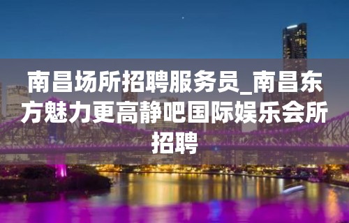 南昌场所招聘服务员_南昌东方魅力更高静吧国际娱乐会所招聘