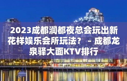 2023成都润都夜总会玩出新花样娱乐会所玩法？ – 成都龙泉驿大面KTV排行