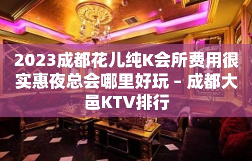 2023成都花儿纯K会所费用很实惠夜总会哪里好玩 – 成都大邑KTV排行