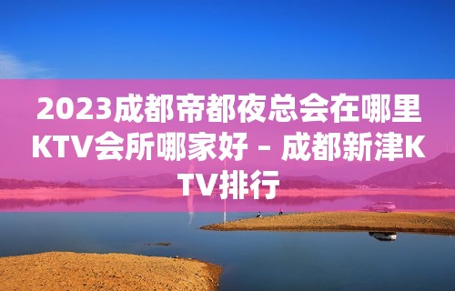 2023成都帝都夜总会在哪里KTV会所哪家好 – 成都新津KTV排行