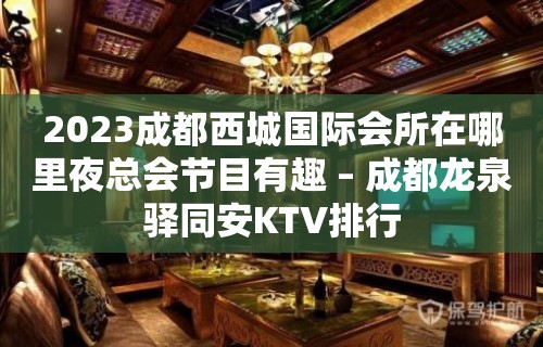 2023成都西城国际会所在哪里夜总会节目有趣 – 成都龙泉驿同安KTV排行