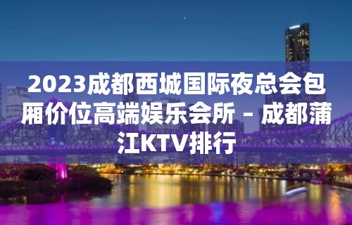 2023成都西城国际夜总会包厢价位高端娱乐会所 – 成都蒲江KTV排行