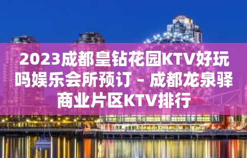 2023成都皇钻花园KTV好玩吗娱乐会所预订 – 成都龙泉驿商业片区KTV排行