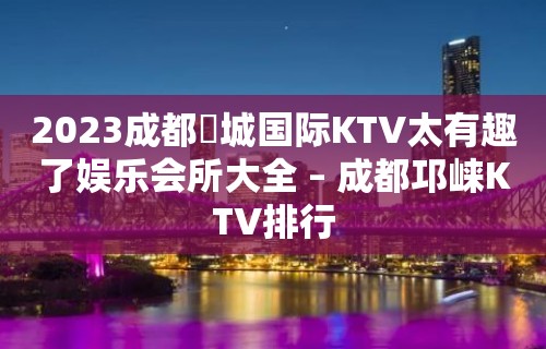 2023成都嫚城国际KTV太有趣了娱乐会所大全 – 成都邛崃KTV排行