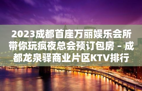 2023成都首座万丽娱乐会所带你玩疯夜总会预订包房 – 成都龙泉驿商业片区KTV排行