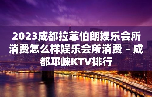 2023成都拉菲伯朗娱乐会所消费怎么样娱乐会所消费 – 成都邛崃KTV排行