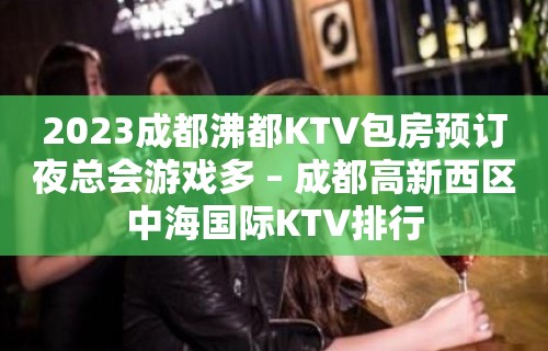 2023成都沸都KTV包房预订夜总会游戏多 – 成都高新西区中海国际KTV排行