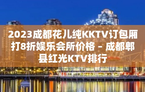 2023成都花儿纯KKTV订包厢打8折娱乐会所价格 – 成都郫县红光KTV排行