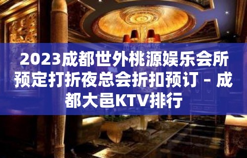 2023成都世外桃源娱乐会所预定打折夜总会折扣预订 – 成都大邑KTV排行