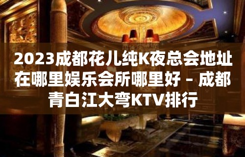 2023成都花儿纯K夜总会地址在哪里娱乐会所哪里好 – 成都青白江大弯KTV排行