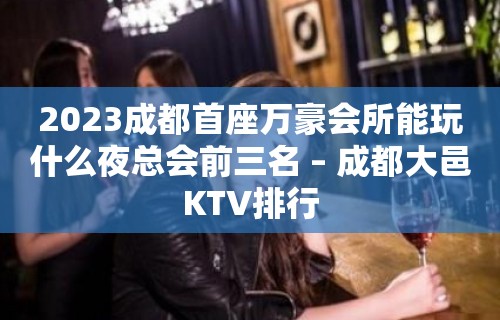 2023成都首座万豪会所能玩什么夜总会前三名 – 成都大邑KTV排行