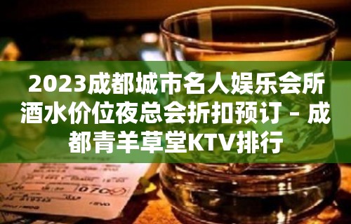 2023成都城市名人娱乐会所酒水价位夜总会折扣预订 – 成都青羊草堂KTV排行