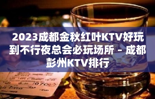 2023成都金秋红叶KTV好玩到不行夜总会必玩场所 – 成都彭州KTV排行